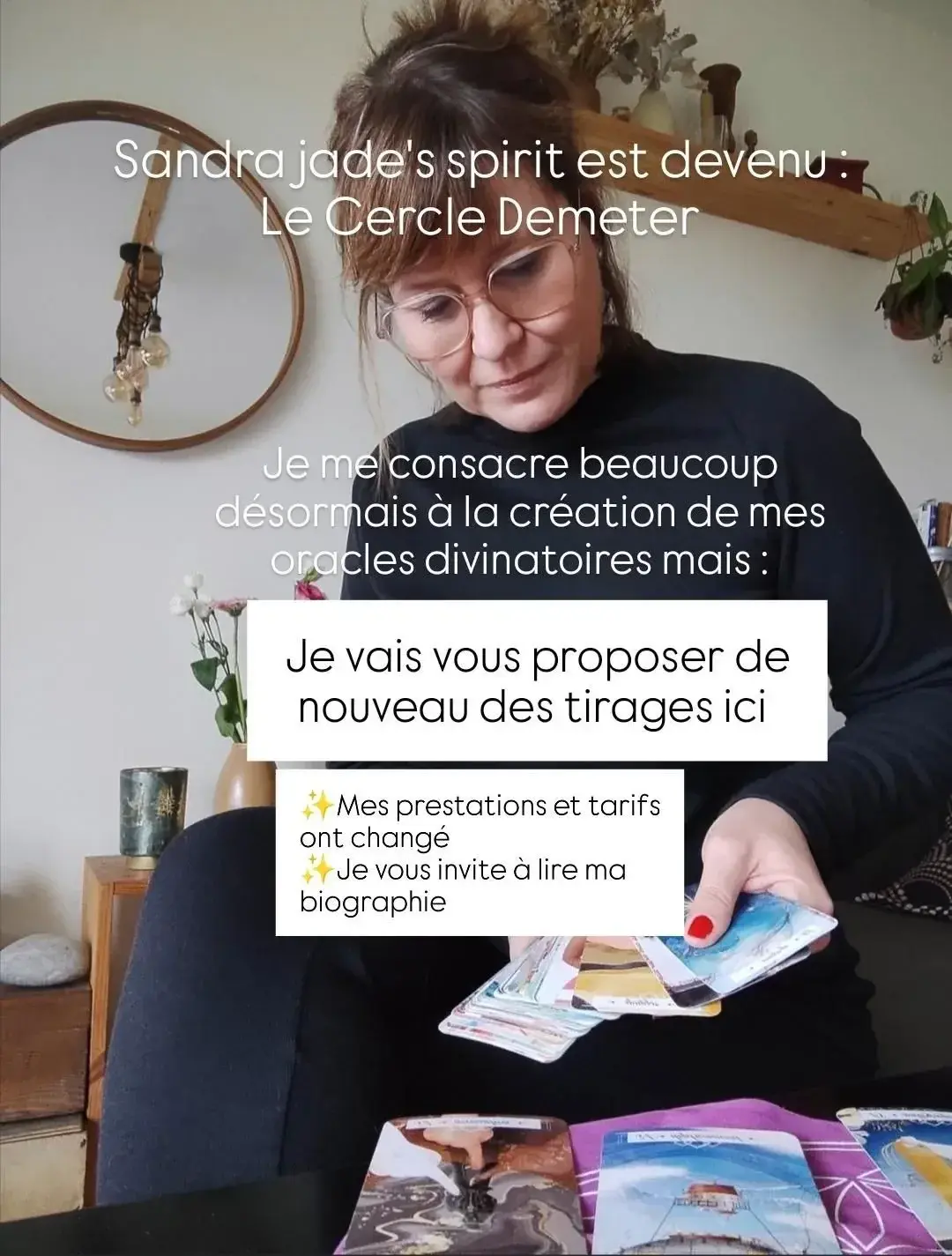 Bonjour à tous, ceci est un message informatif :Comme certains le savent déjà, je me consacre depuis plus d'un an à la création de mes oracles divinatoires qui rencontrent un beau succès sur ma boutique en ligne. Cette activité me prenant beaucoup de temps, j'avais mis en suspens les tirages de voyance que je vous proposais par le passé. J'ai décidé de prendre le nom de ma boutique ici, pour plus de clarté, et d'organiser mon temps pour cumuler la création et la vente de mes oracles, et les tirages que je vous proposerai désormais en 3 formules :- tirage LUNE : vous me posez une question simple à laquelle on peut répondre par oui ou par non. Je procède à un tirage, utilise mes oracles et fait appel à vos guides pour vous répondre, ça peut être une réponse claire (oui, non), un conseil, une guidance, une marche à suivre, pour vous aider à y voir plus clair : 20€- Tirage SOLEIL : il s'agit du tirage LUNE mais auquel je chercherai des approfondissements, je demanderai et chercherai à savoir quels sont les blocages éventuels, qui ou quoi peut vous aider, ou au contraire vous freiner, qu'est-ce-qui peut être modifié pour avancer : 35€Tirage ÉTOILE : je procède à un tirage global sur tous les domaines (sauf santé) pour que vous receviez le maximum de messages de vos guides spirituels : 55€(Les consultations live viendront sûrement plus tard)Je vous invite à prendre contact avec moi pour toute question ou pour commander votre tirage, selon votre besoin.Sandra